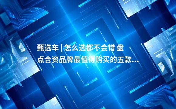 甄选车 | 怎么选都不会错 盘点合资品牌最值得购买的五款家用SUV
